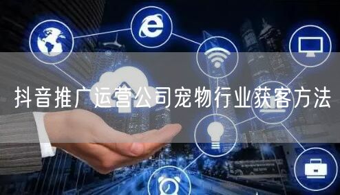 抖音推广运营公司宠物行业获客方法