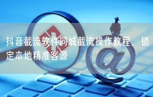 抖音截流软件同城截流操作教程，锁定本地精准客源
