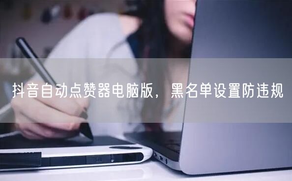 抖音自动点赞器电脑版，黑名单设置防违规