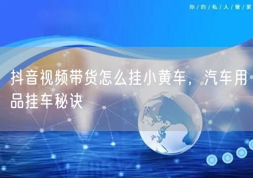 抖音视频带货怎么挂小黄车，汽车用品挂车秘诀