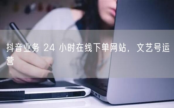 抖音业务 24 小时在线下单网站，文艺号运营