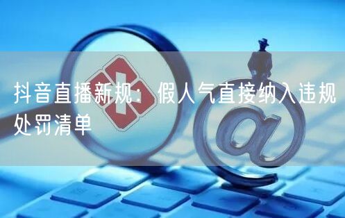 抖音直播新规：假人气直接纳入违规处罚清单