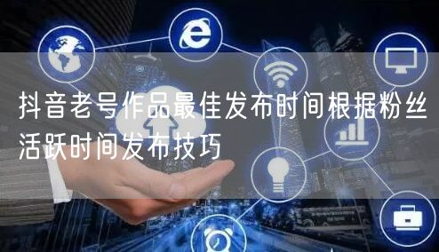 抖音老号作品最佳发布时间根据粉丝活跃时间发布技巧