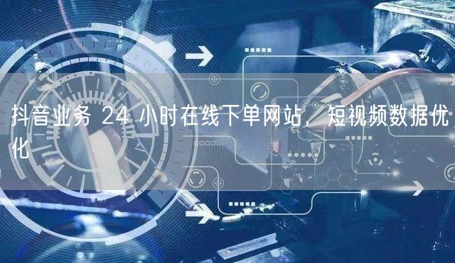 抖音业务 24 小时在线下单网站，短视频数据优化