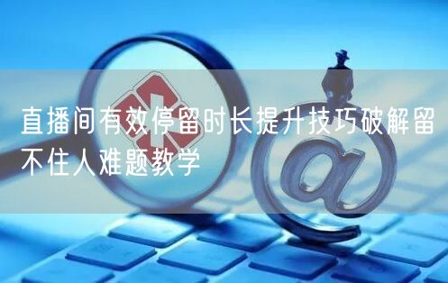 直播间有效停留时长提升技巧破解留不住人难题教学