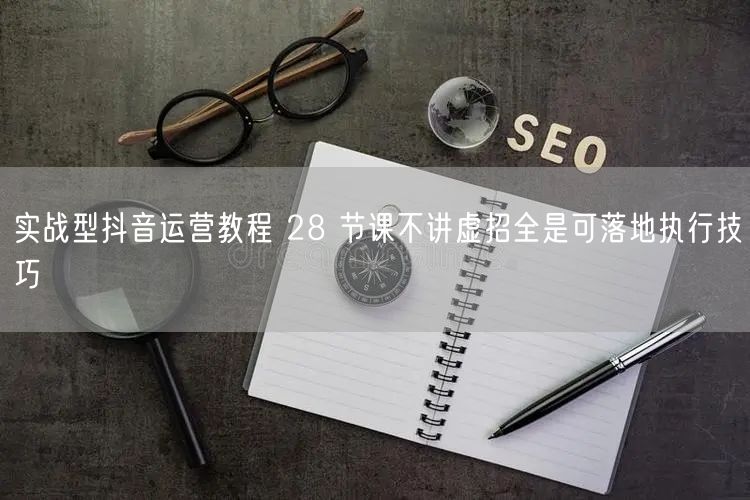 实战型抖音运营教程 28 节课不讲虚招全是可落地执行技巧