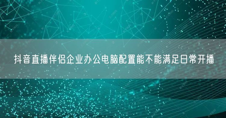 抖音直播伴侣企业办公电脑配置能不能满足日常开播