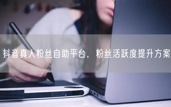 抖音真人粉丝自助平台，粉丝活跃度提升方案