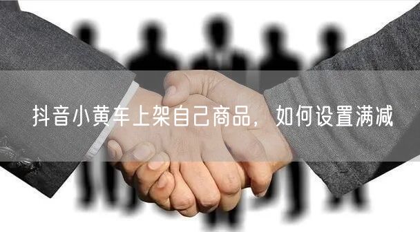 抖音小黄车上架自己商品，如何设置满减