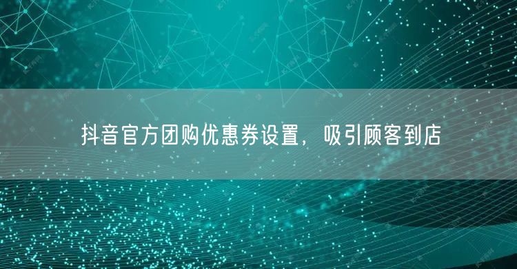 抖音官方团购优惠券设置，吸引顾客到店