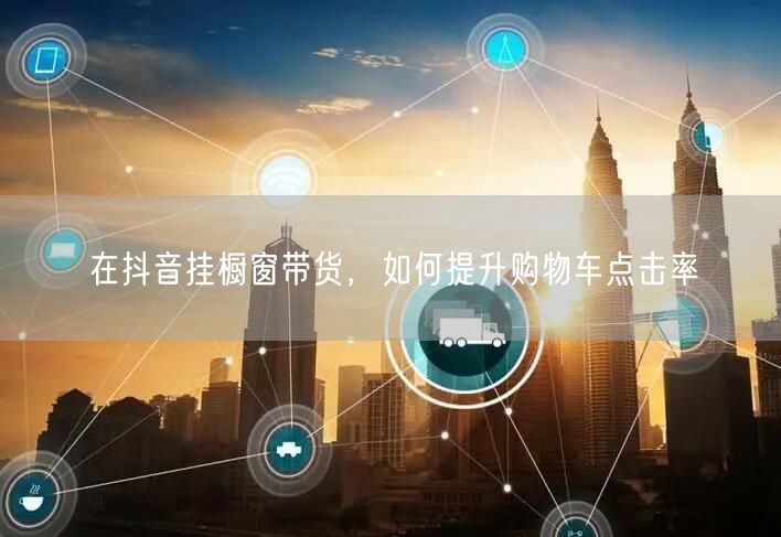 在抖音挂橱窗带货，如何提升购物车点击率