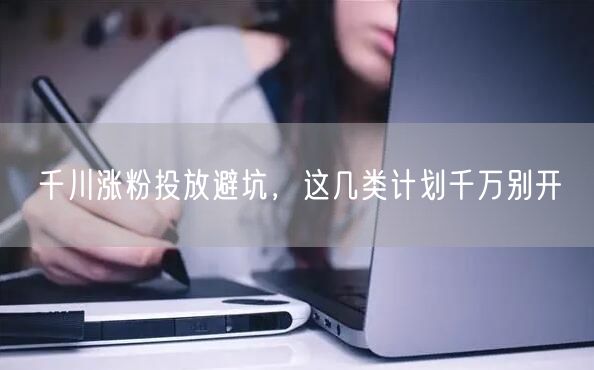 千川涨粉投放避坑，这几类计划千万别开