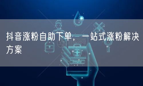 抖音涨粉自助下单，一站式涨粉解决方案