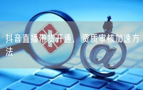 抖音直播带货开通，资质审核加速方法