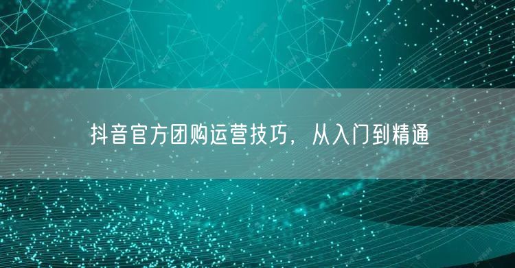抖音官方团购运营技巧，从入门到精通