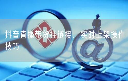 抖音直播带货挂链接，实时上架操作技巧