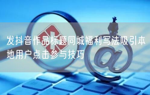 发抖音作品标题同城福利写法吸引本地用户点击参与技巧