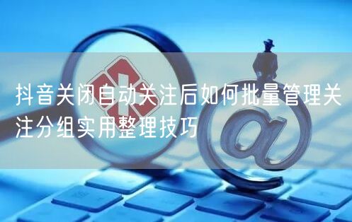 抖音关闭自动关注后如何批量管理关注分组实用整理技巧