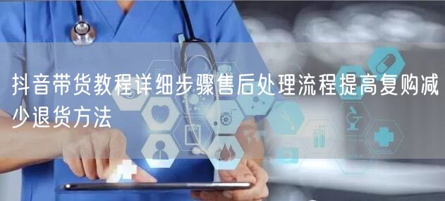抖音带货教程详细步骤售后处理流程提高复购减少退货方法