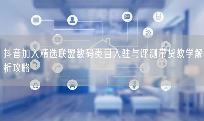 抖音加入精选联盟数码类目入驻与评测带货教学解析攻略