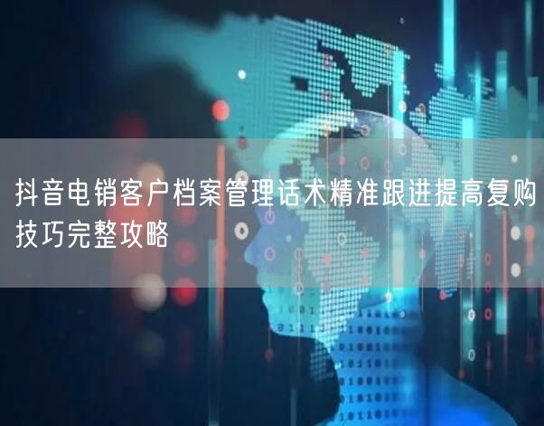 抖音电销客户档案管理话术精准跟进提高复购技巧完整攻略