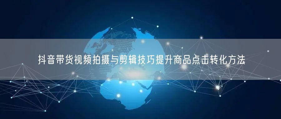 抖音带货视频拍摄与剪辑技巧提升商品点击转化方法