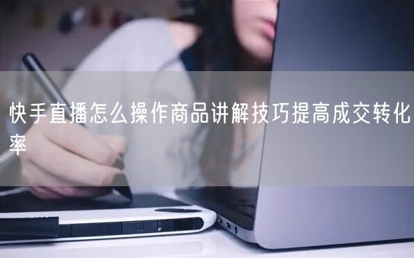 快手直播怎么操作商品讲解技巧提高成交转化率