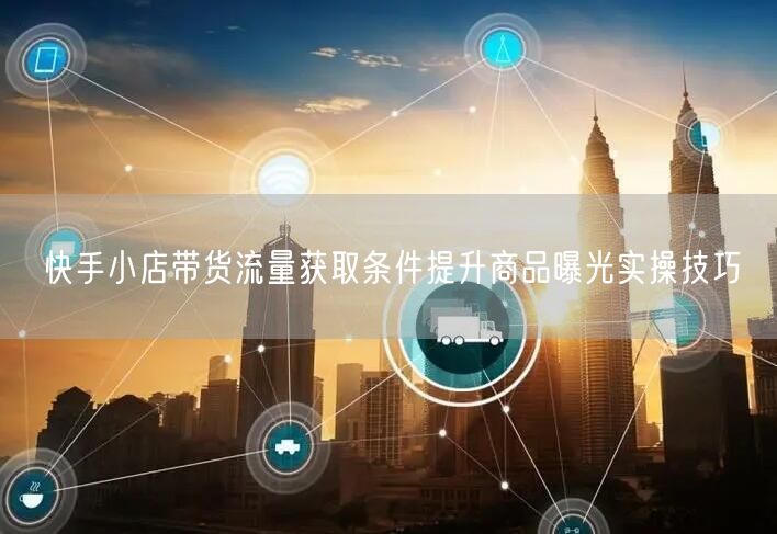 快手小店带货流量获取条件提升商品曝光实操技巧