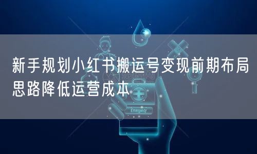 新手规划小红书搬运号变现前期布局思路降低运营成本
