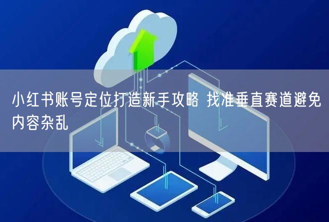 小红书账号定位打造新手攻略 找准垂直赛道避免内容杂乱