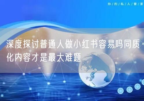 深度探讨普通人做小红书容易吗同质化内容才是最大难题