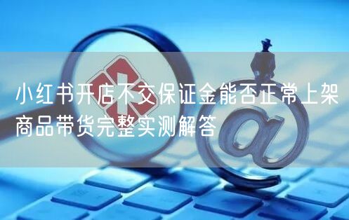 小红书开店不交保证金能否正常上架商品带货完整实测解答