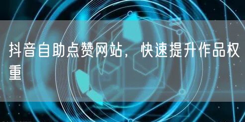 抖音自助点赞网站，快速提升作品权重