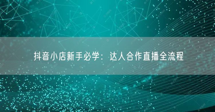 抖音小店新手必学：达人合作直播全流程