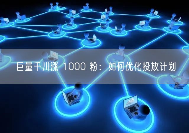 巨量千川涨 1000 粉：如何优化投放计划