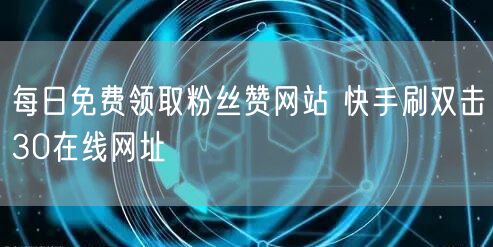 每日免费领取粉丝赞网站 快手刷双击30在线网址