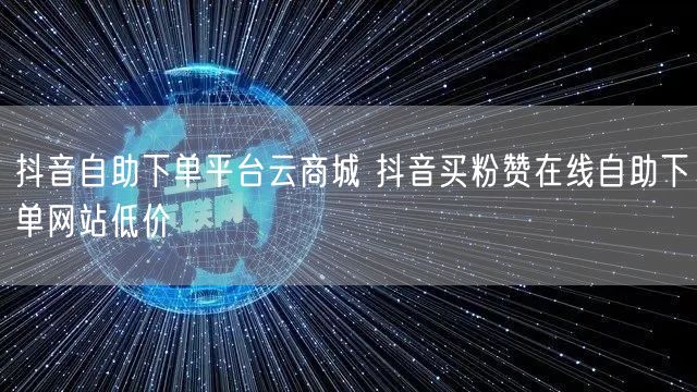 抖音自助下单平台云商城 抖音买粉赞在线自助下单网站低价